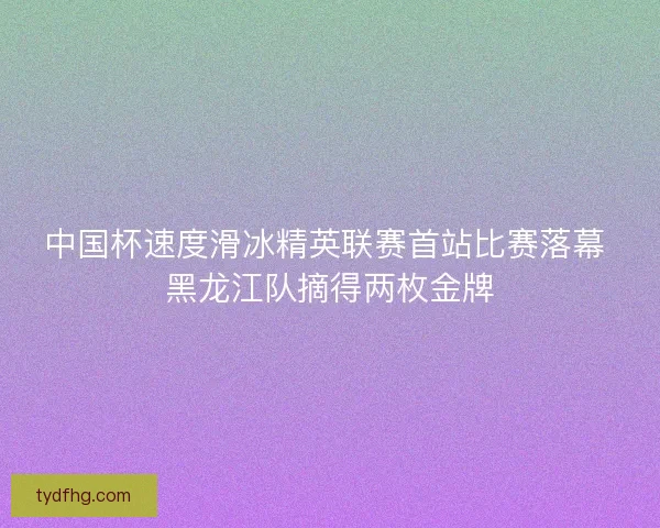 中国杯速度滑冰精英联赛首站比赛落幕 黑龙江队摘得两枚金牌