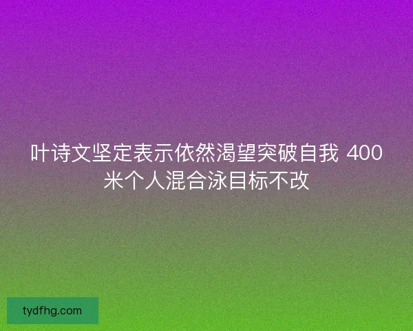 叶诗文坚定表示依然渴望突破自我 400米个人混合泳目标不改
