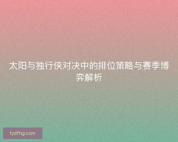 太阳与独行侠对决中的排位策略与赛季博弈解析