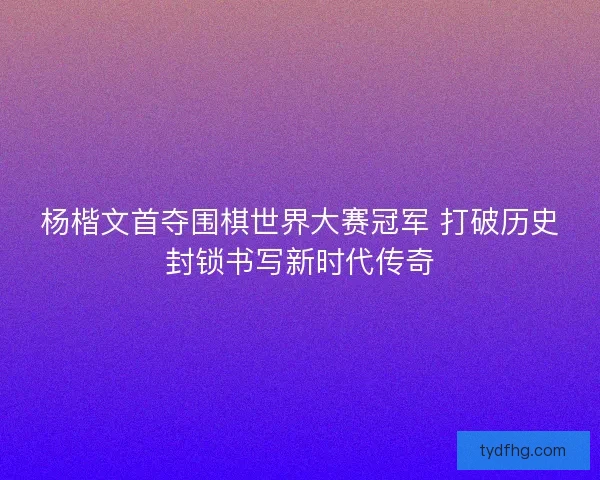 杨楷文首夺围棋世界大赛冠军 打破历史封锁书写新时代传奇