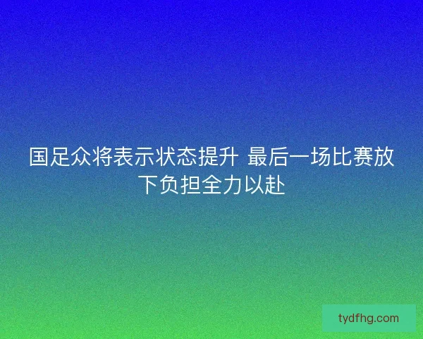 国足众将表示状态提升 最后一场比赛放下负担全力以赴