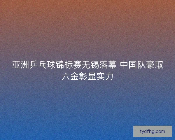 亚洲乒乓球锦标赛无锡落幕 中国队豪取六金彰显实力