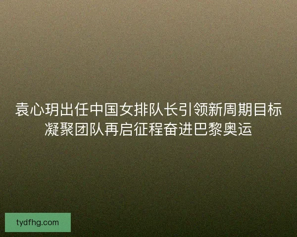 袁心玥出任中国女排队长引领新周期目标凝聚团队再启征程奋进巴黎奥运