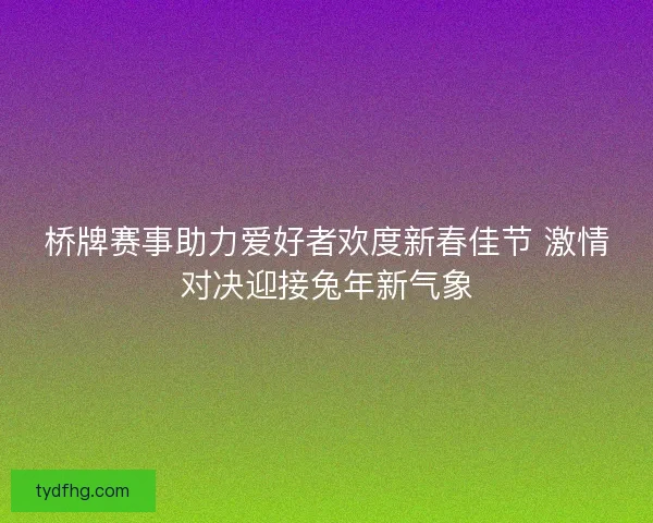 桥牌赛事助力爱好者欢度新春佳节 激情对决迎接兔年新气象